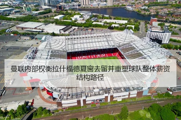 曼联内部权衡拉什福德夏窗去留并重塑球队整体薪资结构路径