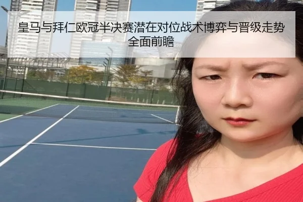 皇马与拜仁欧冠半决赛潜在对位战术博弈与晋级走势全面前瞻